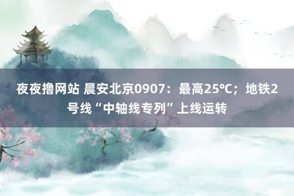 夜夜撸网站 晨安北京0907：最高25℃；地铁2号线“中轴线专列”上线运转