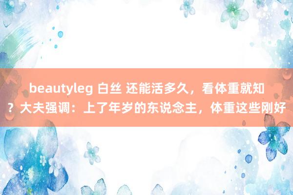 beautyleg 白丝 还能活多久，看体重就知？大夫强调：上了年岁的东说念主，体重这些刚好