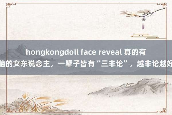 hongkongdoll face reveal 真的有头脑的女东说念主，一辈子皆有“三非论”，越非论越好命