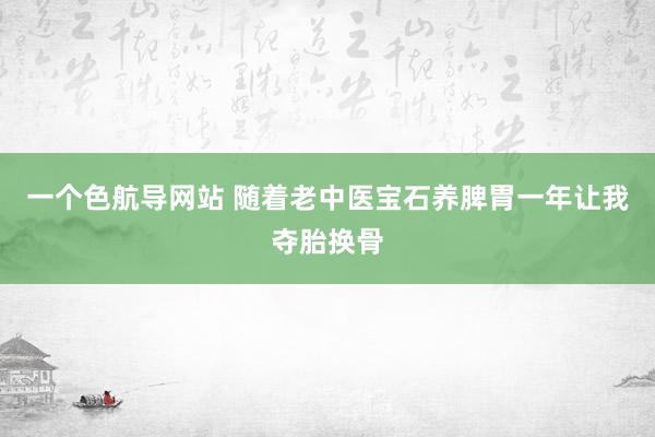 一个色航导网站 随着老中医宝石养脾胃一年让我夺胎换骨