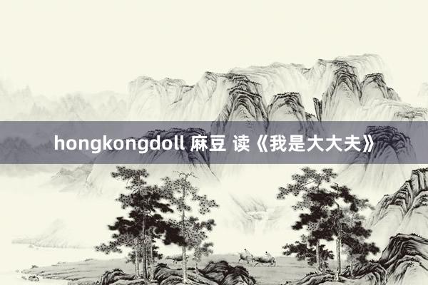 hongkongdoll 麻豆 读《我是大大夫》