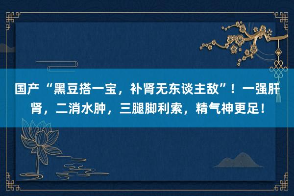 国产 “黑豆搭一宝，补肾无东谈主敌”！一强肝肾，二消水肿，三腿脚利索，精气神更足！