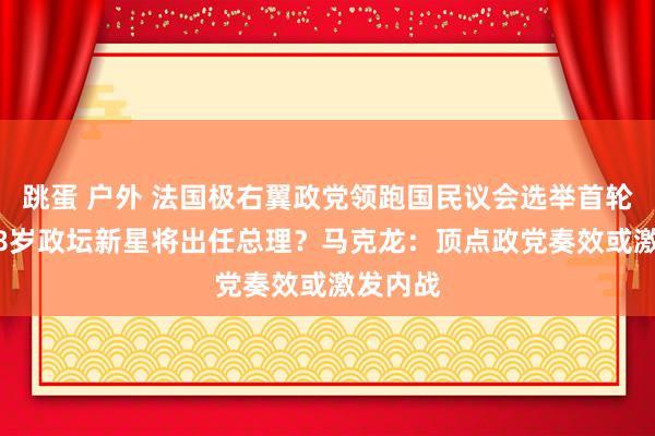 跳蛋 户外 法国极右翼政党领跑国民议会选举首轮投票 28岁政坛新星将出任总理？马克龙：顶点政党奏效或激发内战