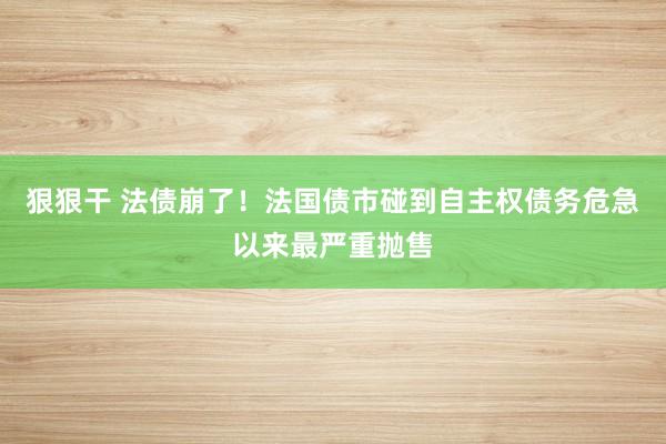 狠狠干 法债崩了！法国债市碰到自主权债务危急以来最严重抛售