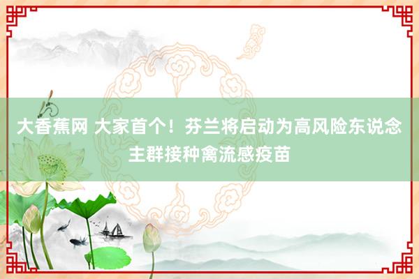 大香蕉网 大家首个！芬兰将启动为高风险东说念主群接种禽流感疫苗