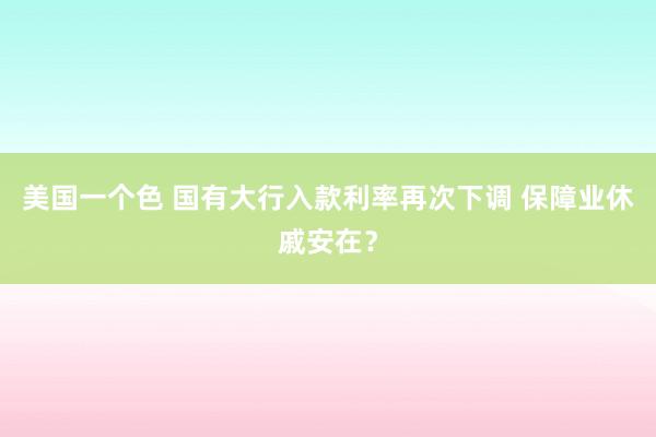 美国一个色 国有大行入款利率再次下调 保障业休戚安在？