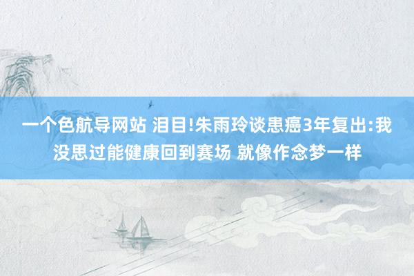 一个色航导网站 泪目!朱雨玲谈患癌3年复出:我没思过能健康回到赛场 就像作念梦一样