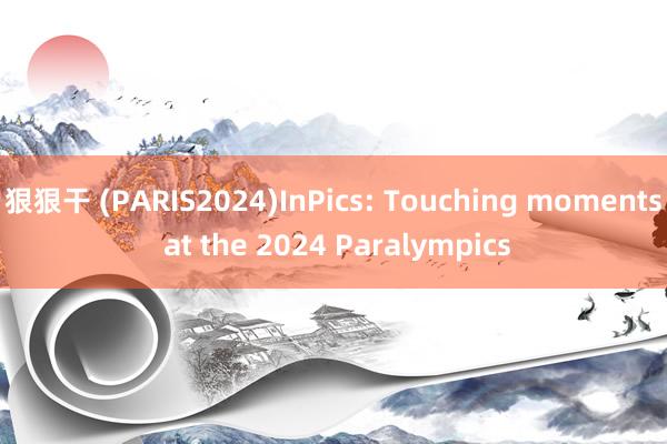 狠狠干 (PARIS2024)InPics: Touching moments at the 2024 Paralympics