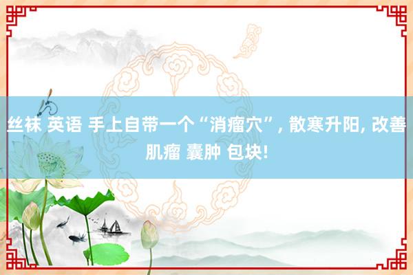 丝袜 英语 手上自带一个“消瘤穴”， 散寒升阳， 改善肌瘤 囊肿 包块!