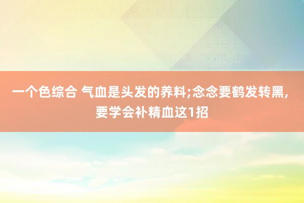 一个色综合 气血是头发的养料;念念要鹤发转黑， 要学会补精血这1招