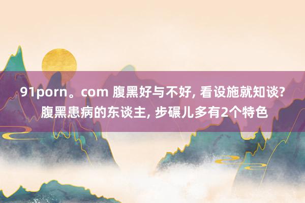 91porn。com 腹黑好与不好， 看设施就知谈? 腹黑患病的东谈主， 步碾儿多有2个特色