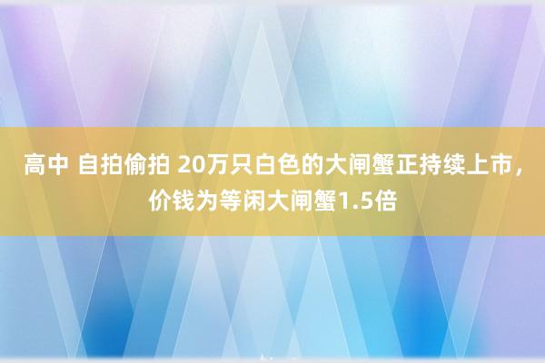 高中 自拍偷拍 20万只白色的大闸蟹正持续上市，价钱为等闲大闸蟹1.5倍