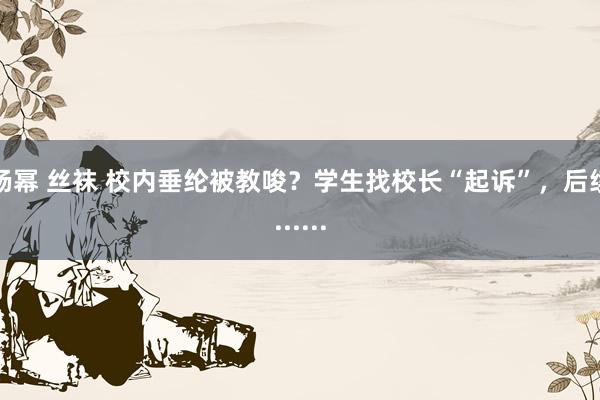 杨幂 丝袜 校内垂纶被教唆？学生找校长“起诉”，后续......