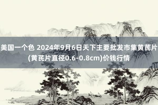 美国一个色 2024年9月6日天下主要批发市集黄芪片(黄芪片直径0.6-0.8cm)价钱行情