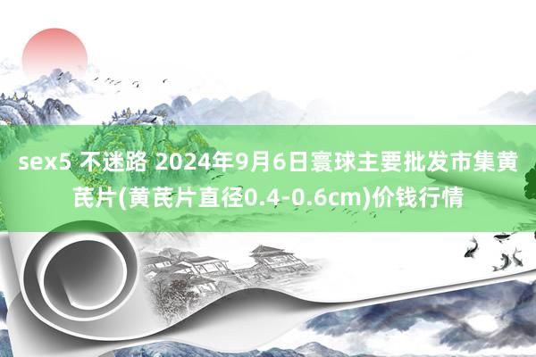 sex5 不迷路 2024年9月6日寰球主要批发市集黄芪片(黄芪片直径0.4-0.6cm)价钱行情