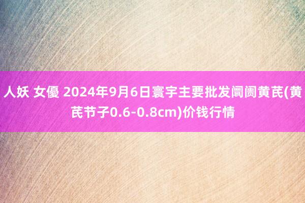 人妖 女優 2024年9月6日寰宇主要批发阛阓黄芪(黄芪节子0.6-0.8cm)价钱行情