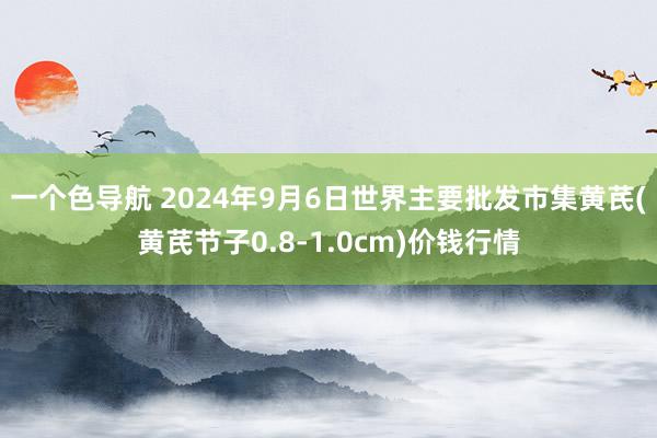 一个色导航 2024年9月6日世界主要批发市集黄芪(黄芪节子0.8-1.0cm)价钱行情