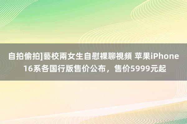 自拍偷拍]藝校兩女生自慰裸聊視頻 苹果iPhone 16系各国行版售价公布，售价5999元起