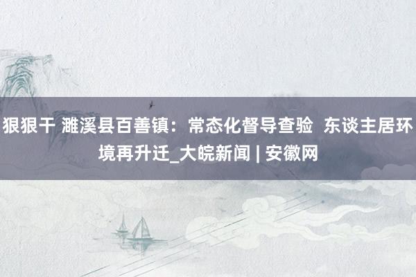 狠狠干 濉溪县百善镇：常态化督导查验  东谈主居环境再升迁_大皖新闻 | 安徽网