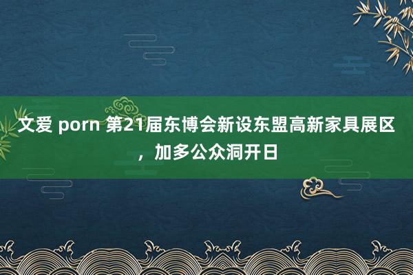 文爱 porn 第21届东博会新设东盟高新家具展区，加多公众洞开日