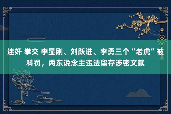 迷奸 拳交 李显刚、刘跃进、李勇三个“老虎”被科罚，两东说念主违法留存涉密文献