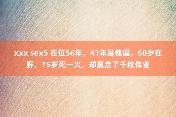 xxx sex5 在位56年，41年是傀儡，60岁在野，75岁死一火，却奠定了千秋伟业