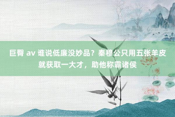 巨臀 av 谁说低廉没妙品？秦穆公只用五张羊皮就获取一大才，助他称霸诸侯