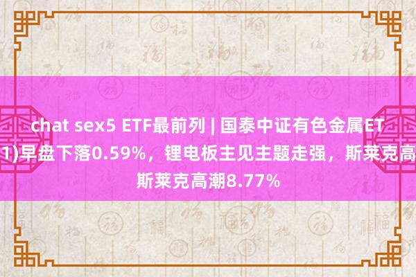 chat sex5 ETF最前列 | 国泰中证有色金属ETF(159881)早盘下落0.59%，锂电板主见主题走强，斯莱克高潮8.77%