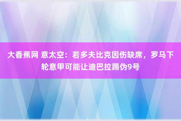 大香蕉网 意太空：若多夫比克因伤缺席，罗马下轮意甲可能让迪巴拉踢伪9号