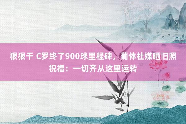 狠狠干 C罗终了900球里程碑，葡体社媒晒旧照祝福：一切齐从这里运转