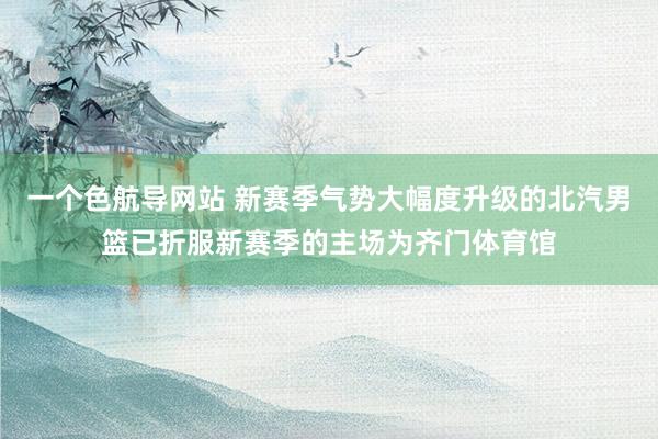 一个色航导网站 新赛季气势大幅度升级的北汽男篮已折服新赛季的主场为齐门体育馆