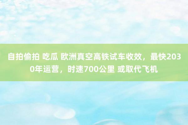 自拍偷拍 吃瓜 欧洲真空高铁试车收效，最快2030年运营，时速700公里 或取代飞机