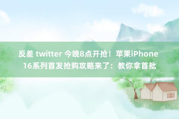 反差 twitter 今晚8点开抢！苹果iPhone 16系列首发抢购攻略来了：教你拿首批