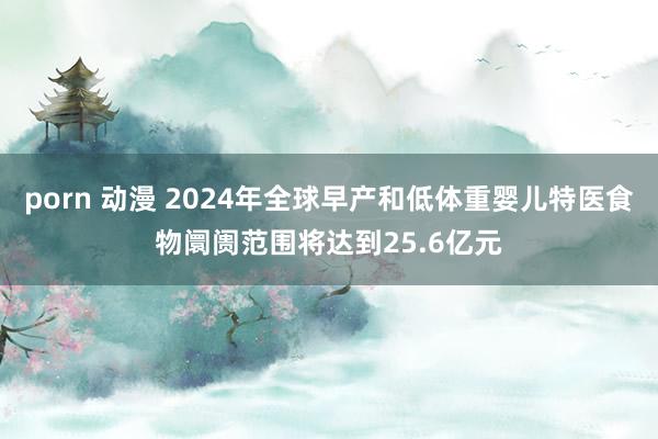 porn 动漫 2024年全球早产和低体重婴儿特医食物阛阓范围将达到25.6亿元