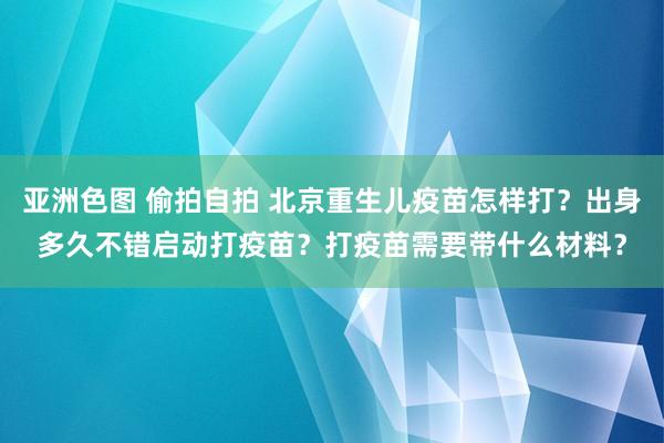 亚洲色图 偷拍自拍 北京重生儿疫苗怎样打？出身多久不错启动打疫苗？打疫苗需要带什么材料？