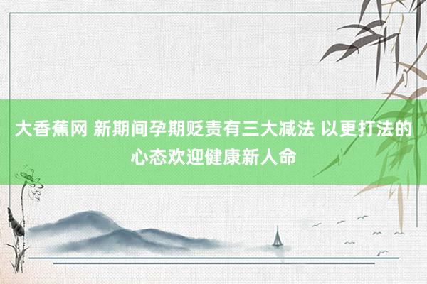 大香蕉网 新期间孕期贬责有三大减法 以更打法的心态欢迎健康新人命