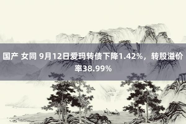 国产 女同 9月12日爱玛转债下降1.42%，转股溢价率38.99%