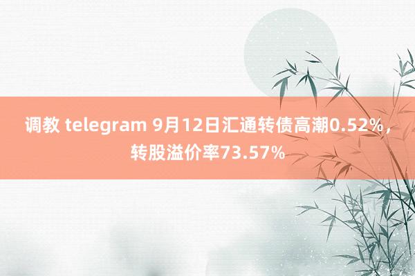 调教 telegram 9月12日汇通转债高潮0.52%，转股溢价率73.57%