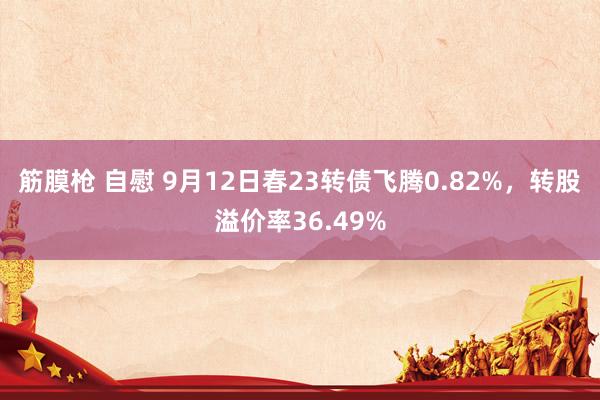 筋膜枪 自慰 9月12日春23转债飞腾0.82%，转股溢价率36.49%