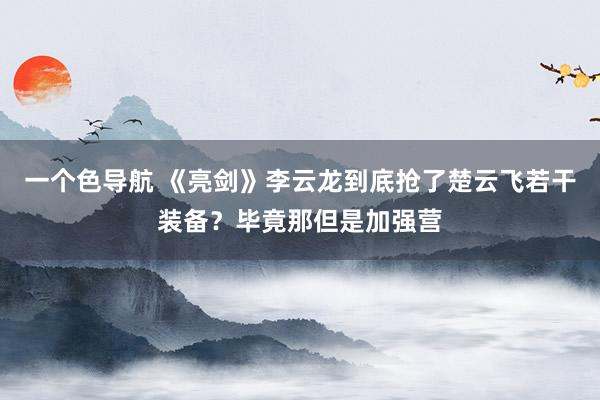 一个色导航 《亮剑》李云龙到底抢了楚云飞若干装备？毕竟那但是加强营