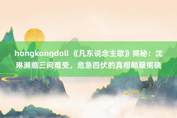 hongkongdoll 《凡东说念主歌》揭秘：沈琳濒临三问难受，危急四伏的真相颠簸揭晓