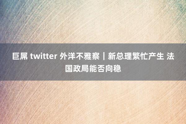 巨屌 twitter 外洋不雅察｜新总理繁忙产生 法国政局能否向稳