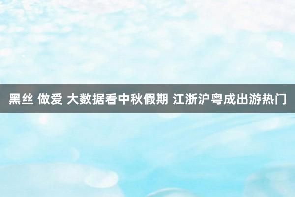 黑丝 做爱 大数据看中秋假期 江浙沪粤成出游热门