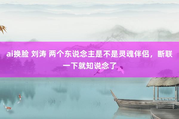 ai换脸 刘涛 两个东说念主是不是灵魂伴侣，断联一下就知说念了