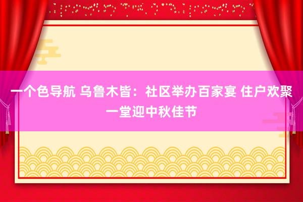 一个色导航 乌鲁木皆：社区举办百家宴 住户欢聚一堂迎中秋佳节