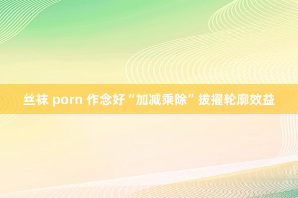 丝袜 porn 作念好“加减乘除”拔擢轮廓效益