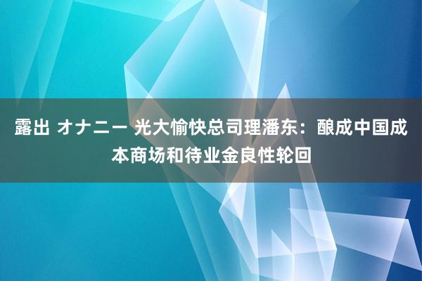 露出 オナニー 光大愉快总司理潘东：酿成中国成本商场和待业金良性轮回