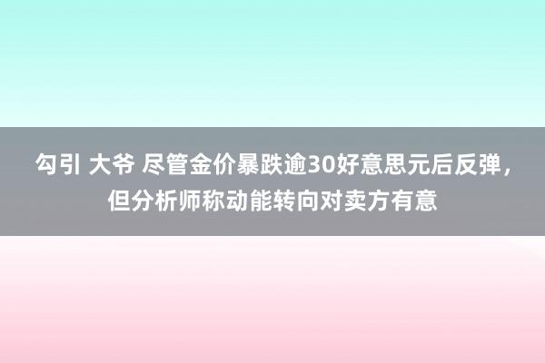 勾引 大爷 尽管金价暴跌逾30好意思元后反弹，但分析师称动能转向对卖方有意