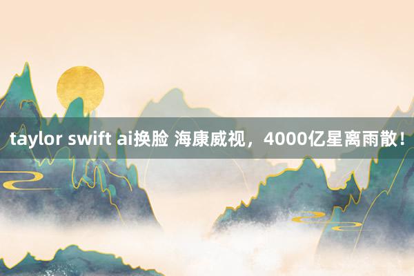 taylor swift ai换脸 海康威视，4000亿星离雨散！