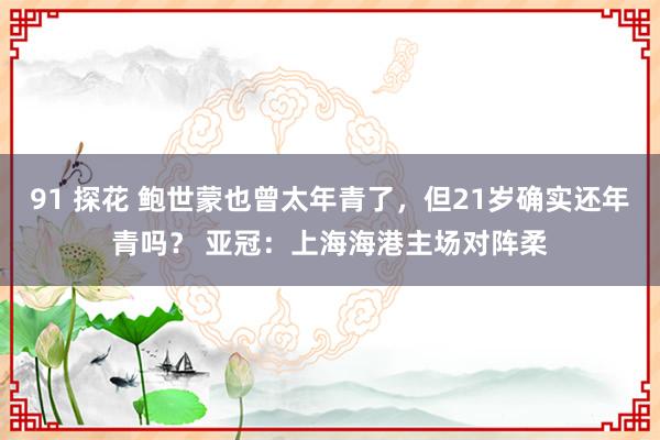 91 探花 鲍世蒙也曾太年青了，但21岁确实还年青吗？ 亚冠：上海海港主场对阵柔